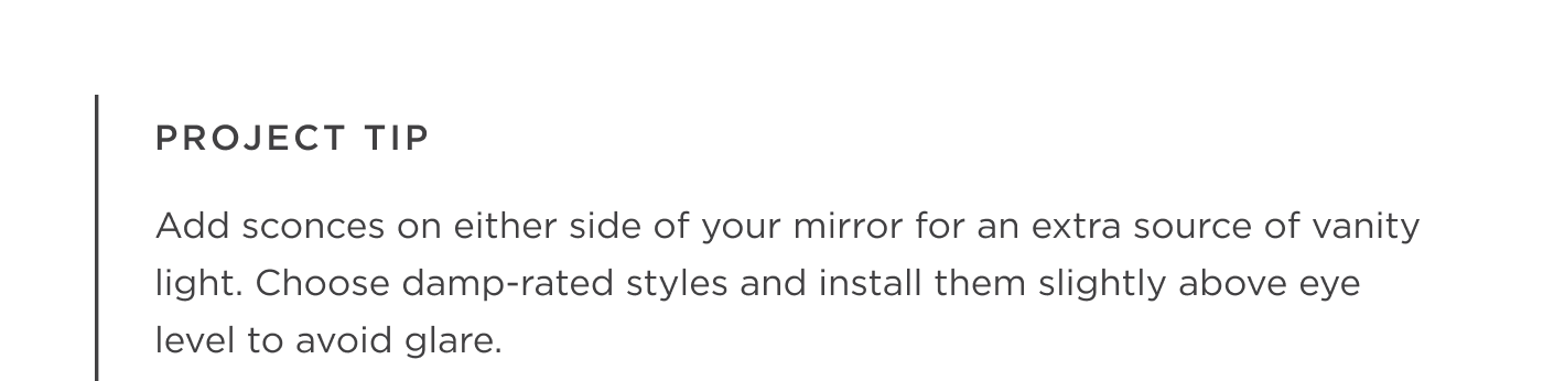 Project Tip: Add sconces on either side of your mirror for an extra source of vanity light. Choose damp-rated styles and install them slightly above eye level to avoid glare.