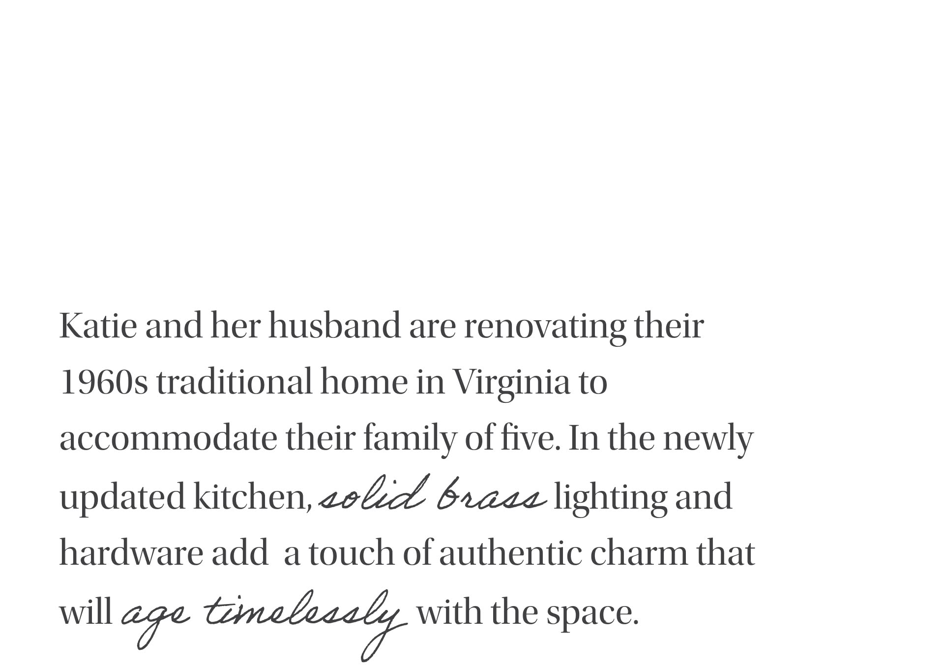 Katie and her husband are renovating their 1960s traditional home in Virginia to accomodate their family of five. In the newly updated kitchen, solid brass lighting and hardware add a touch of authentic charm that will age timelessly with the space.