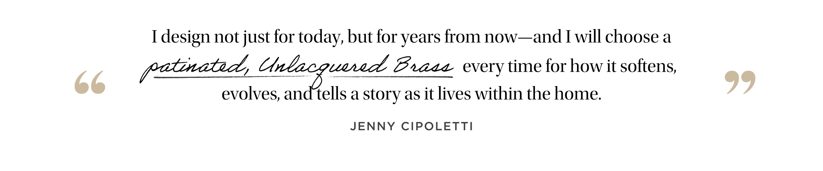 "I design not just for today, but for years from now--and I will choose a patinated, unlacquered brass every time for how it softens, evolves, and tells a story as it lives within the home." Jenny Cipoletti