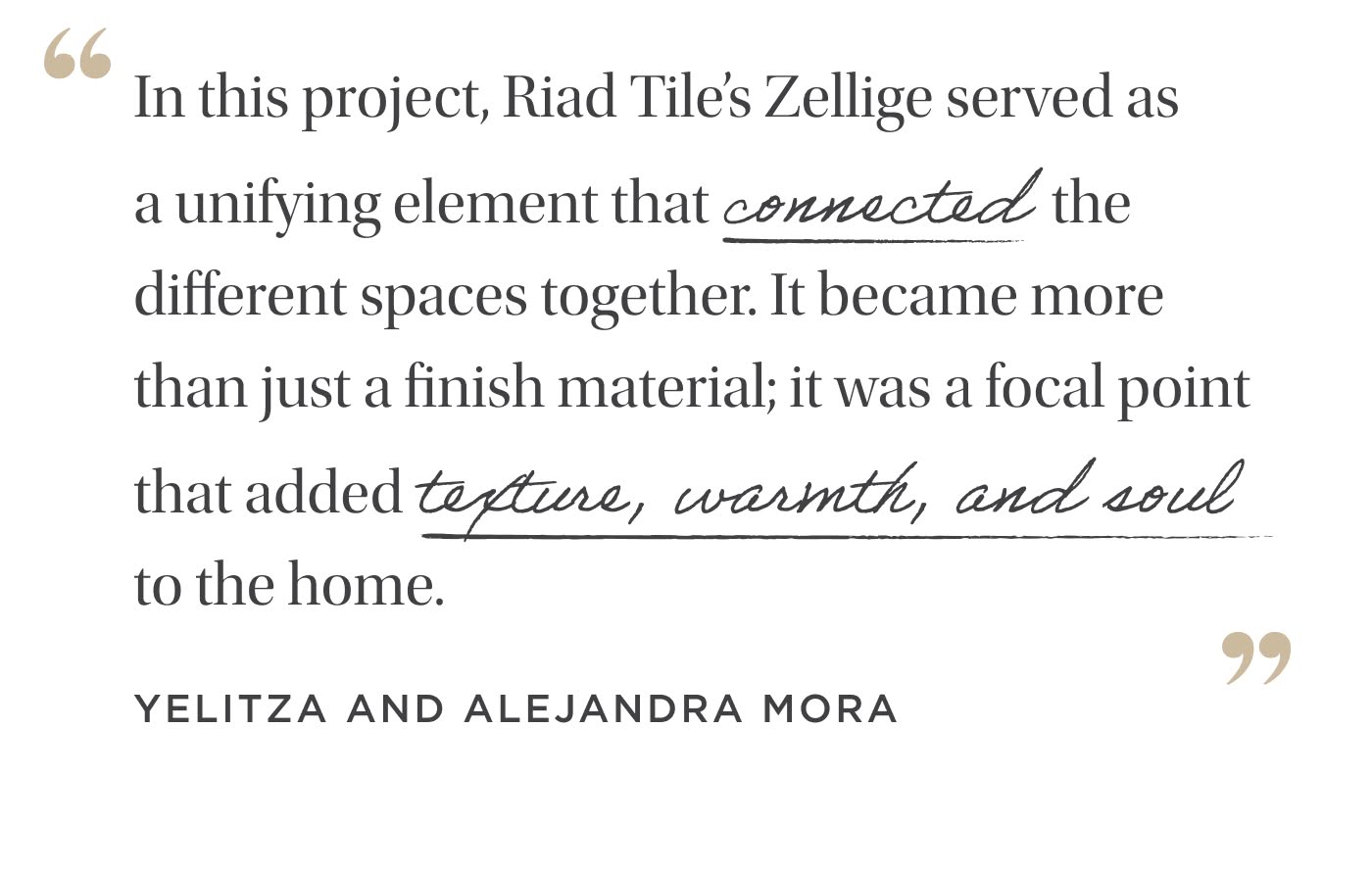 "In this project, Riad Tile’s&nbsp;Zellige served as  a unifying element that connected  the different spaces together. It became more than just a finish material; it was a focal point that added texture, warmth, and soul  to the home." Yelitza and Alejandra Mora