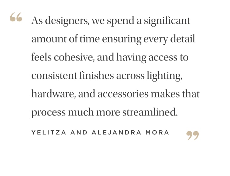"As designers, we spend a significant amount of time ensuring every detail feels cohesive, and having access to consistent finishes across lighting, hardware, plumbing, and accessories makes that process much more streamlined." Yelitza and Alejandra Mora