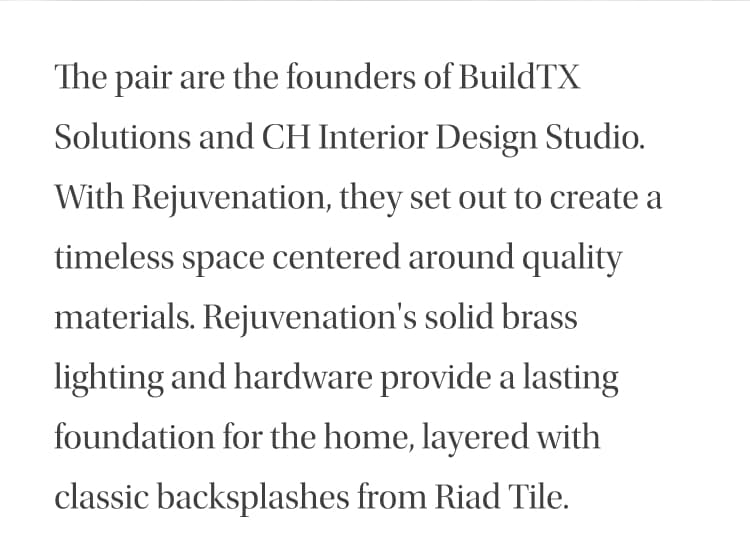 The pair are the founders of BuildTX Solutions and CH Interior Design Studio. With Rejuvenation, they set out to create a timeless space centered around quality materials. Rejuvenation's solid brass lighting, hardware and plumbing provide a lasting foundation for the home, layered with classic backsplashes from Riad Tile.