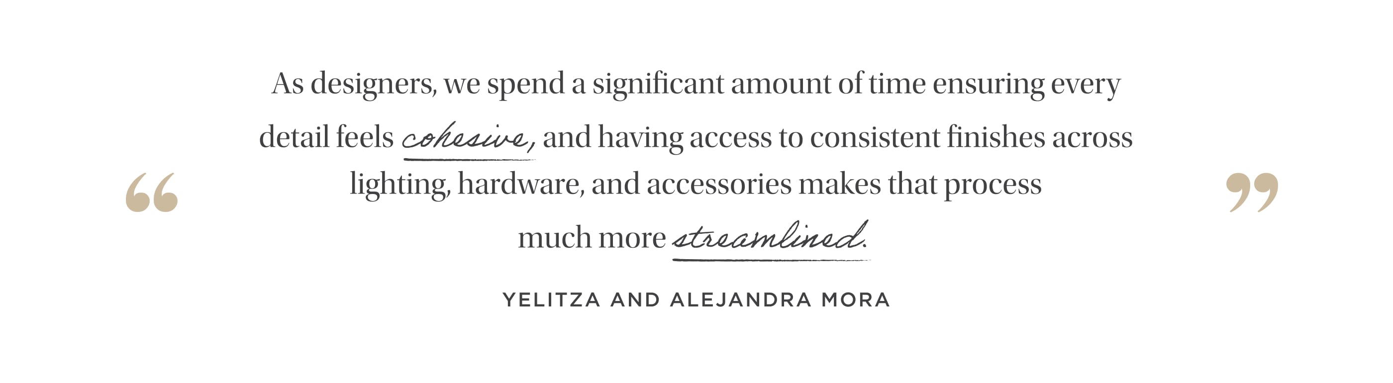 "As designers, we spend a significant amount of time ensuring every detail feels cohesive, and having access to consistent finishes across lighting, hardware, plumbing, and accessories makes that process much more streamlined." Yelitza and Alejandra Mora