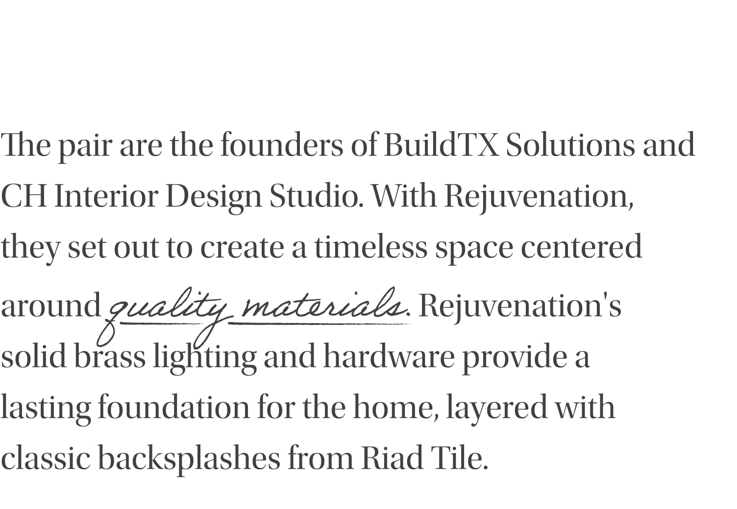The pair are the founders of BuildTX Solutions and CH Interior Design Studio. With Rejuvenation, they set out to create a timeless space centered around quality materials. Rejuvenation's solid brass lighting, hardware and plumbing provide a lasting foundation for the home, layered with classic backsplashes from Riad Tile.