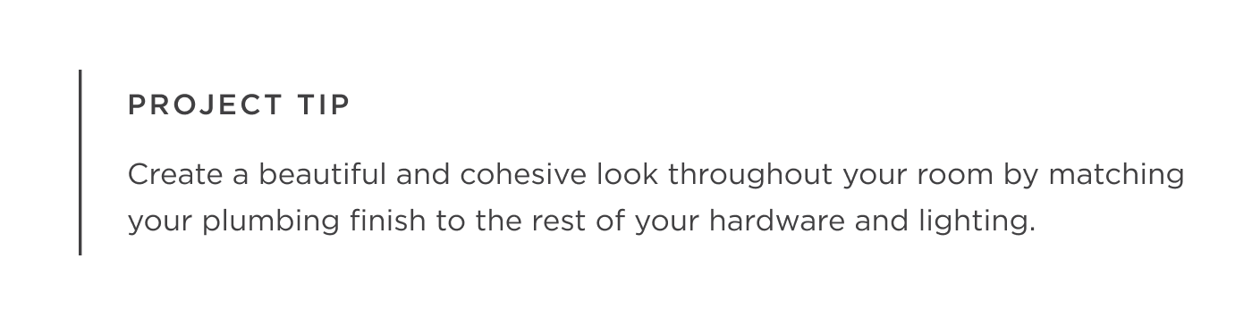 Project Tip - Create a beautiful and cohesive look throughout your room by matching your plumbing finish to the rest of your hardware and lighting.
