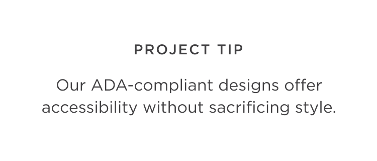 Project Tip - Our ADA-compliant designs offer accessibility without sacrificing style.