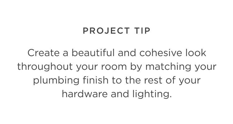 Project Tip: Create a beautiful and cohesive look throughout your room by matching your plumbing finish to the rest of your hardware and lighting.
