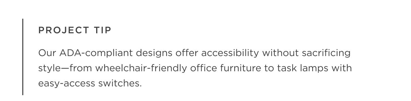Project Tip - Our ADA-compliant designs offer accessibility without sacrificing style—from wheelchair-friendly office furniture to task lamps with easy-access switches.