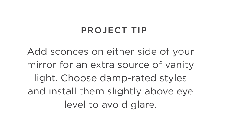 Project Tip: Add sconces on either side of your mirror for an extra source of vanity light. Choose damp-rated styles and install them slightly above eye level to avoid glare.