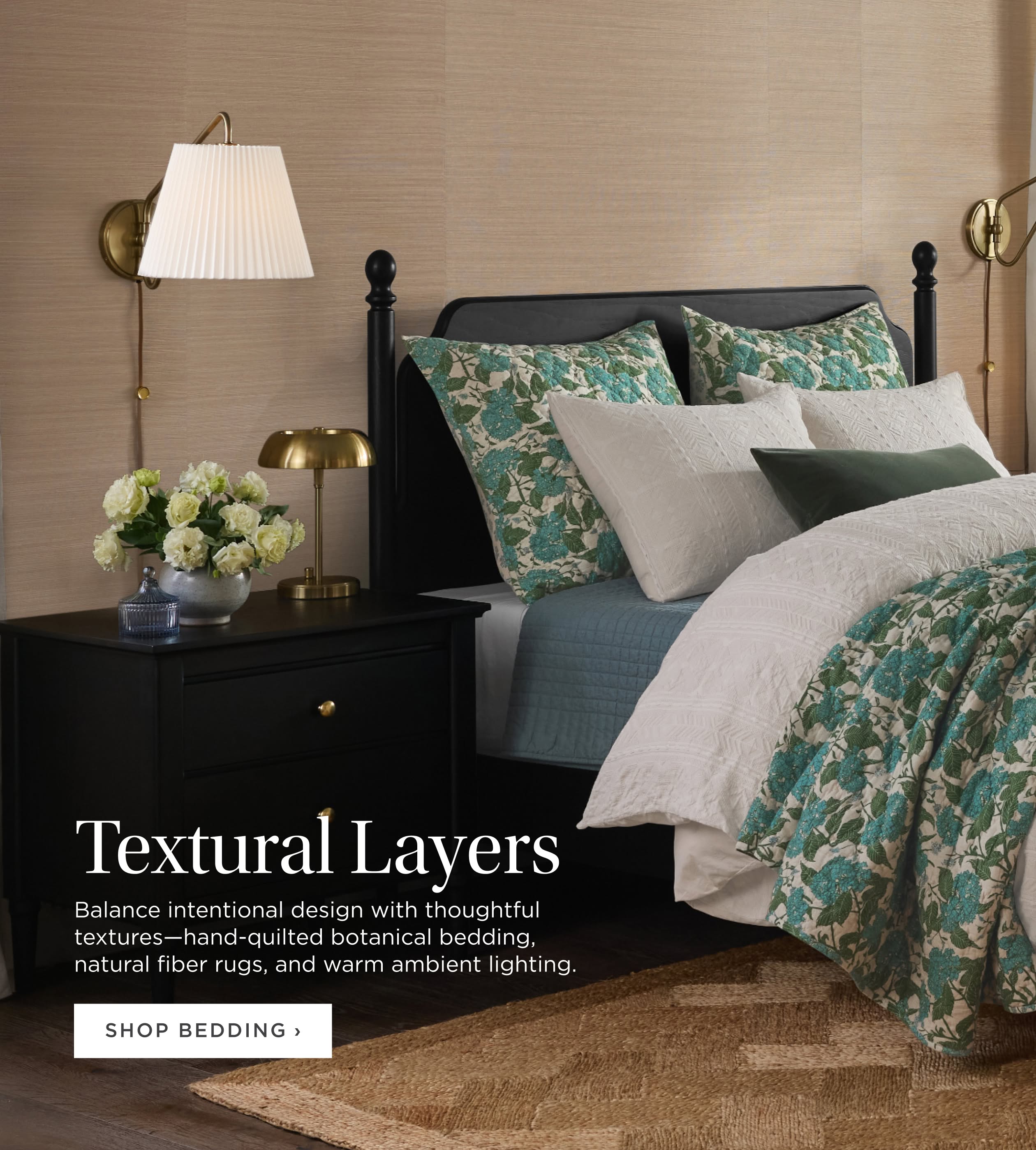 Textural Layers. Balance intentional design with thoughtful textures--hand-quilted botanical bedding, natural fiber rugs, and warm ambient lighting. Shop Bedding. Textural Layers. Balance intentional design with thoughtful textures--hand-quilted botanical bedding, natural fiber rugs, and warm ambient lighting. Shop Bedding.