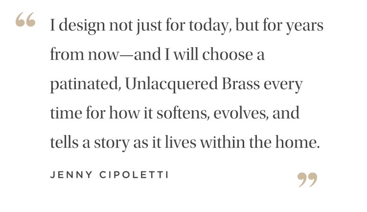 "I design not just for today, but for years from now--and I will choose a patinated, unlacquered brass every time for how it softens, evolves, and tells a story as it lives within the home." Jenny Cipoletti