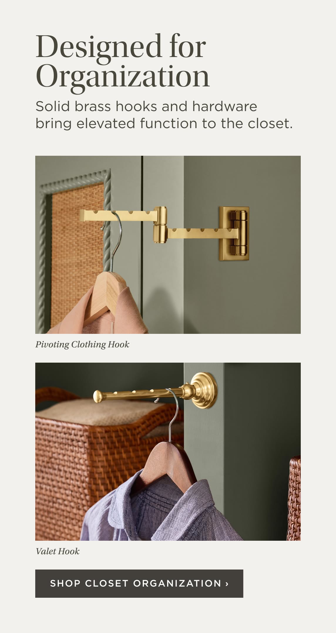 Designed for Organization. Solid brass hooks and hardware bring elevated function to the closet. Pivoting Clothing Hook. Valet Hook. Shop Closet Organization.