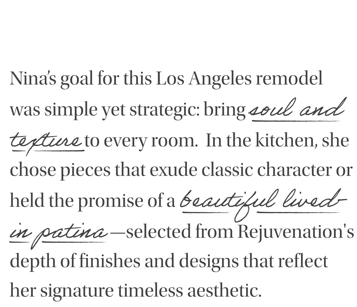 Nina's Goal for this Los Angeles remodel was simple yet strategic: bring soul and texture to every room. In the kitchen, she chose pieces that exude classic character or held the promise of a beautiful lived-in patina-selected from Rejuvenation's depth of finishes and designs that reflect her signature timeless aesthetic.