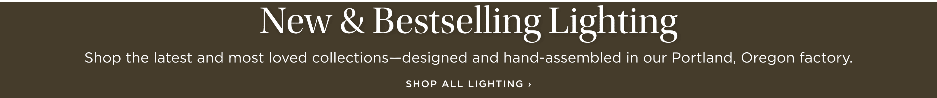 New & Bestselling Lighting: Shop the latest and most loved collections-designed and hand-assembled in our Portland, Oregon factory. Shop All Lighting