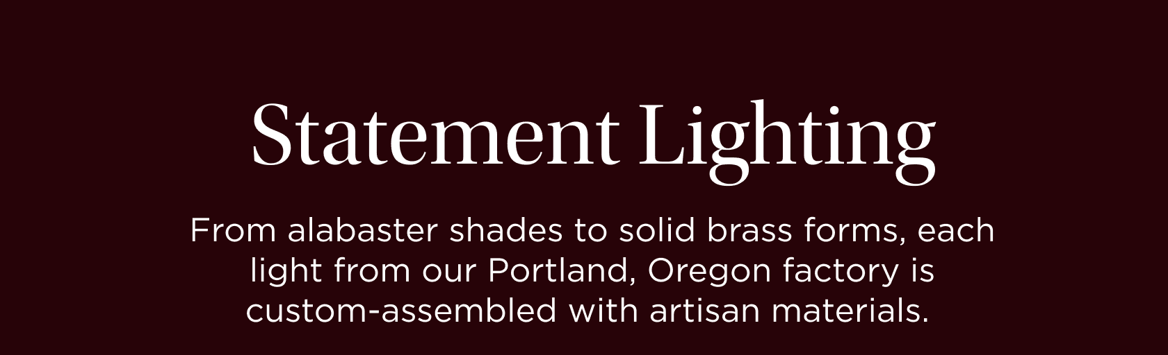 Statement Lighting. From alabaster shades to solid brass forms, each light from our Portland, Oregon factory is custom-assembled with artisan materials. Statement Lighting. From alabaster shades to solid brass forms, each light from our Portland, Oregon factory is custom-assembled with artisan materials.
