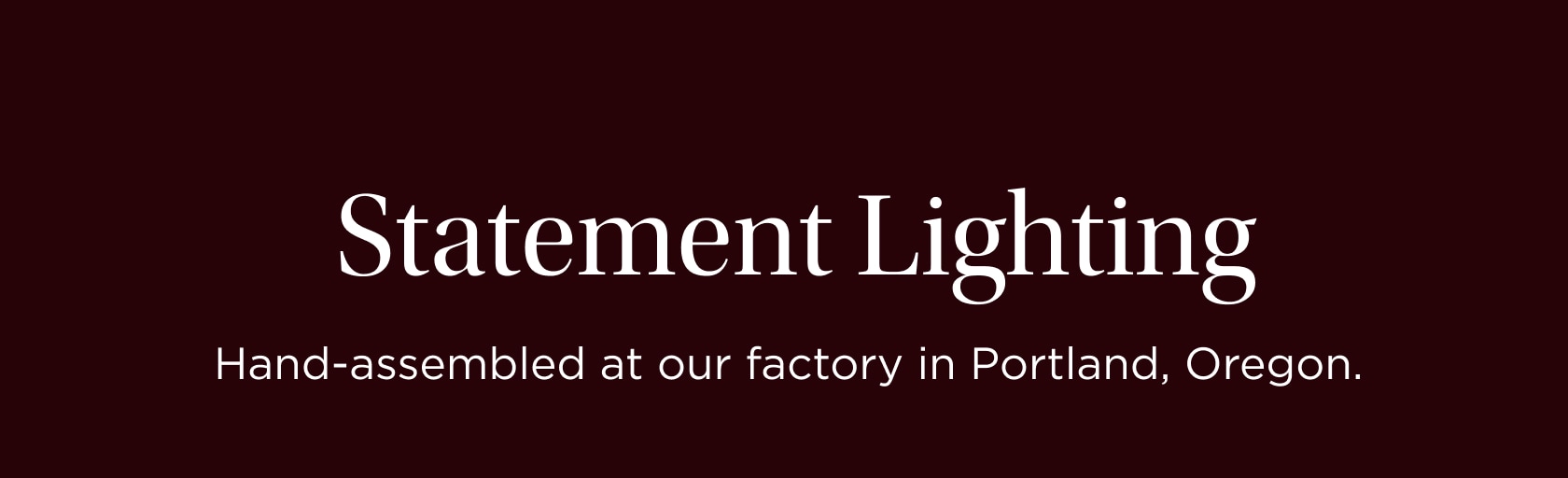 Statement Lighting. Hand assembled at our factory in Portland, Oregon--made-to-order for your home. Statement Lighting. Hand assembled at our factory in Portland, Oregon--made-to-order for your home.