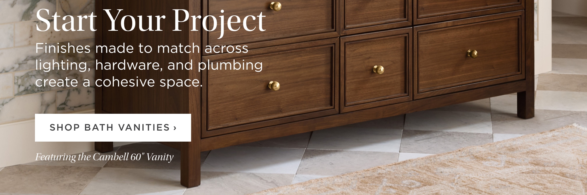 Start Your Project. Finishes made to match across lighting, hardware, and plumbing create a cohesive space. Shop Bath. Featuring the Cambell 60" Vanity. Start Your Project. Finishes made to match across lighting, hardware, and plumbing create a cohesive space. Shop Bath. Featuring the Cambell 60" Vanity.