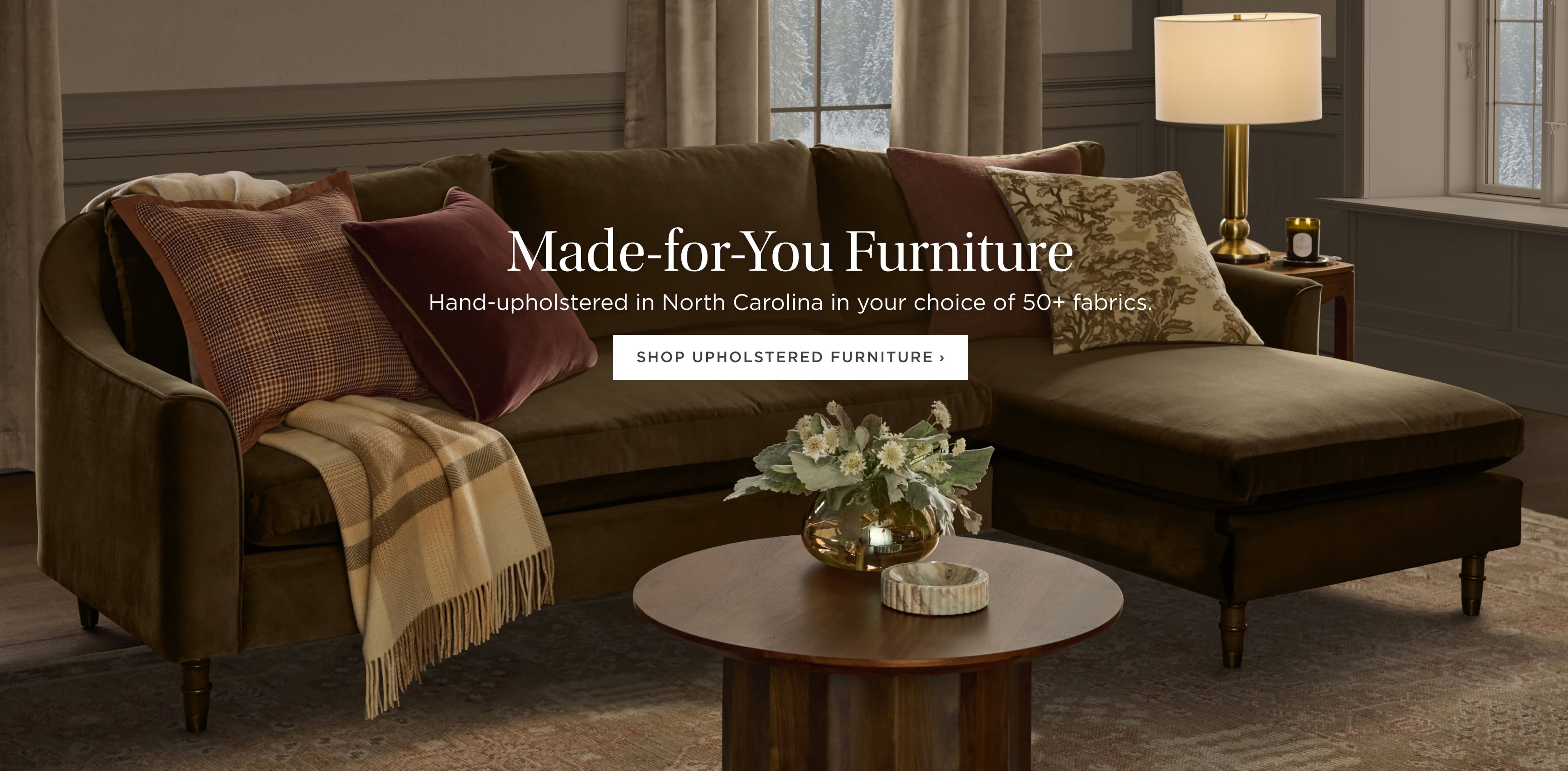 Made-for-You Furniture: Hand-upholstered in North Carolina in your choice of 50+ fabrics. Shop Upholstered Furniture Made-for-You Furniture: Hand-upholstered in North Carolina in your choice of 50+ fabrics. Shop Upholstered Furniture