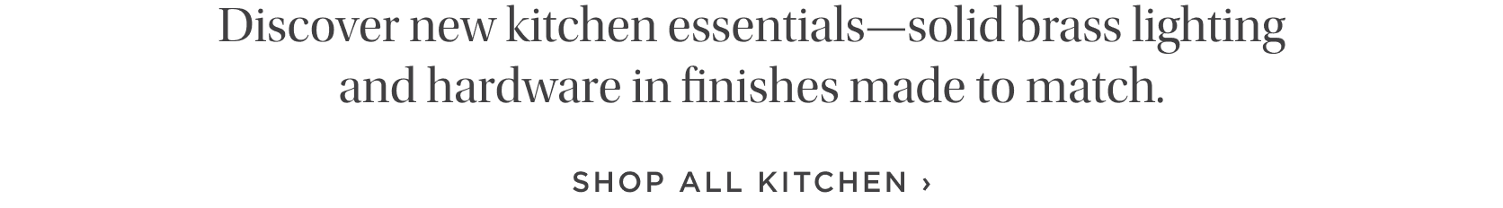 Discover new kitchen essentials--solid brass lighting and hardware in finishes made to match. Discover new kitchen essentials--solid brass lighting and hardware in finishes made to match.