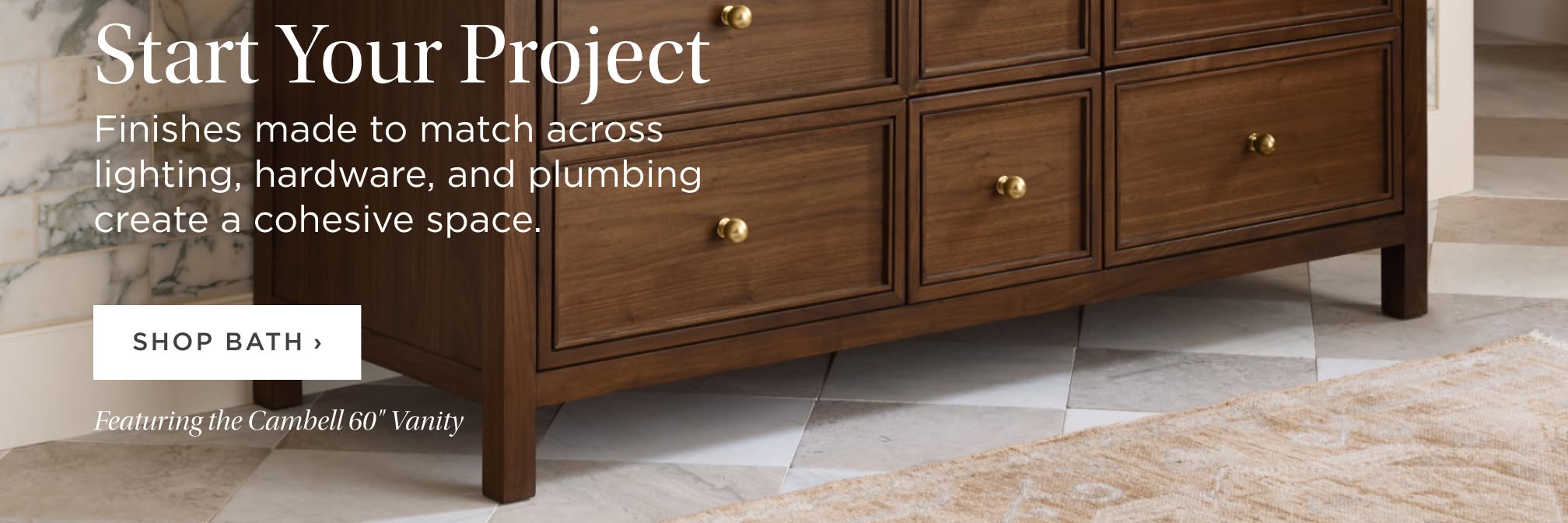 Start Your Project. Finishes made to match across lighting, hardware, and plumbing create a cohesive space. Shop Bath. Featuring the Cambell 60" Vanity.