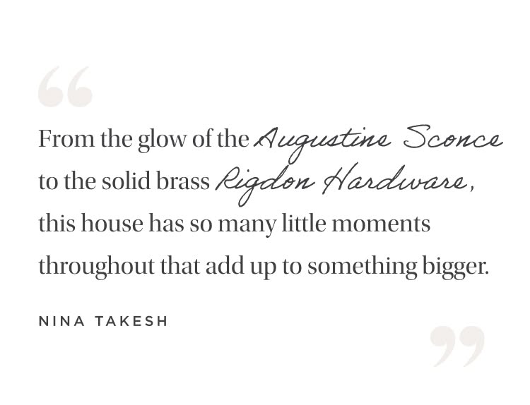 "From the glow of the Augustine Sconce to the solid brass Rigdon Hardware on the cabinetry, this house has so many little moments throughout that add up to something bigger." Nina Takesh