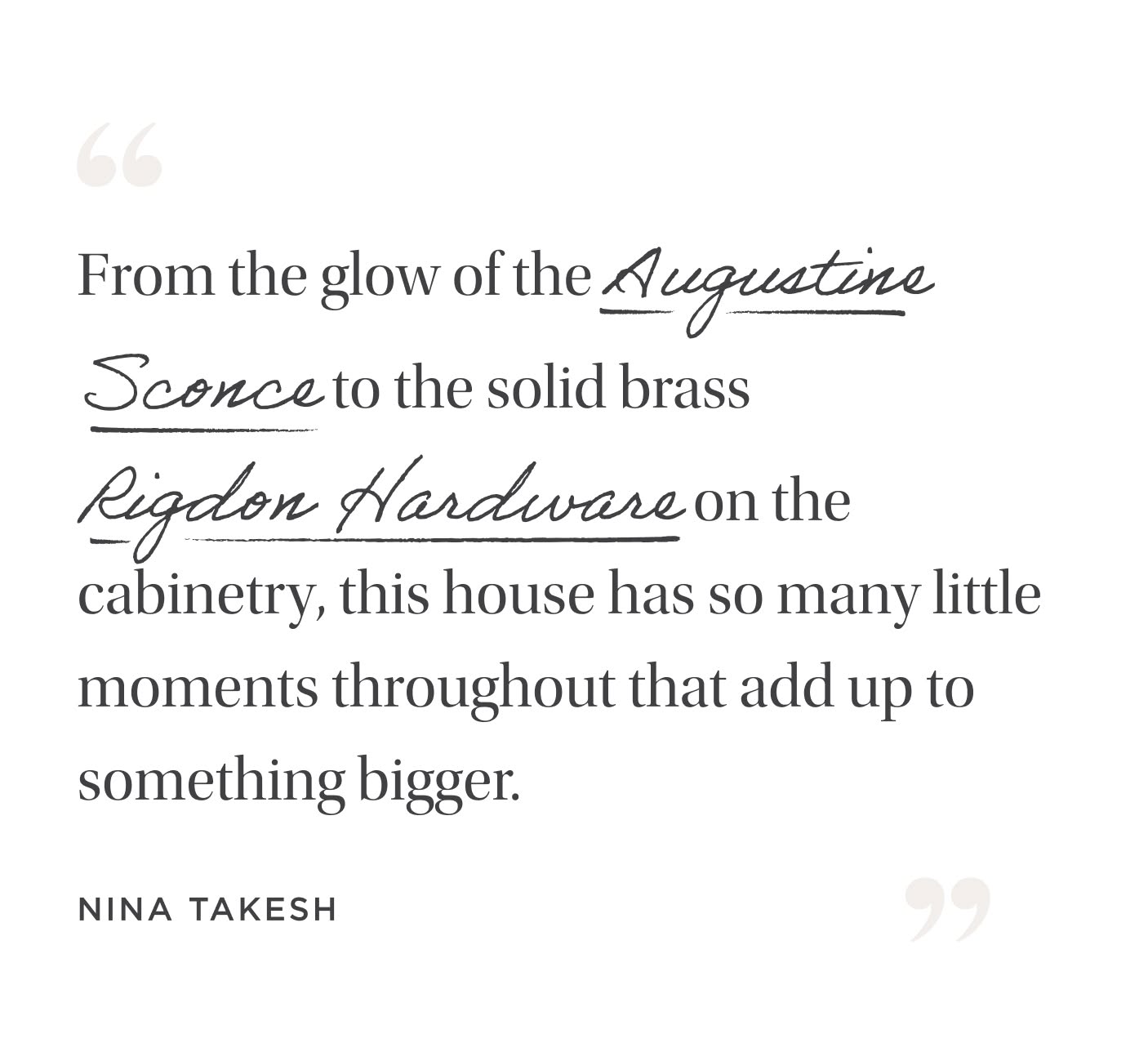 "From the glow of the Augustine Sconce to the solid brass Rigdon Hardware on the cabinetry, this house has so many little moments throughout that add up to something bigger." Nina Takesh